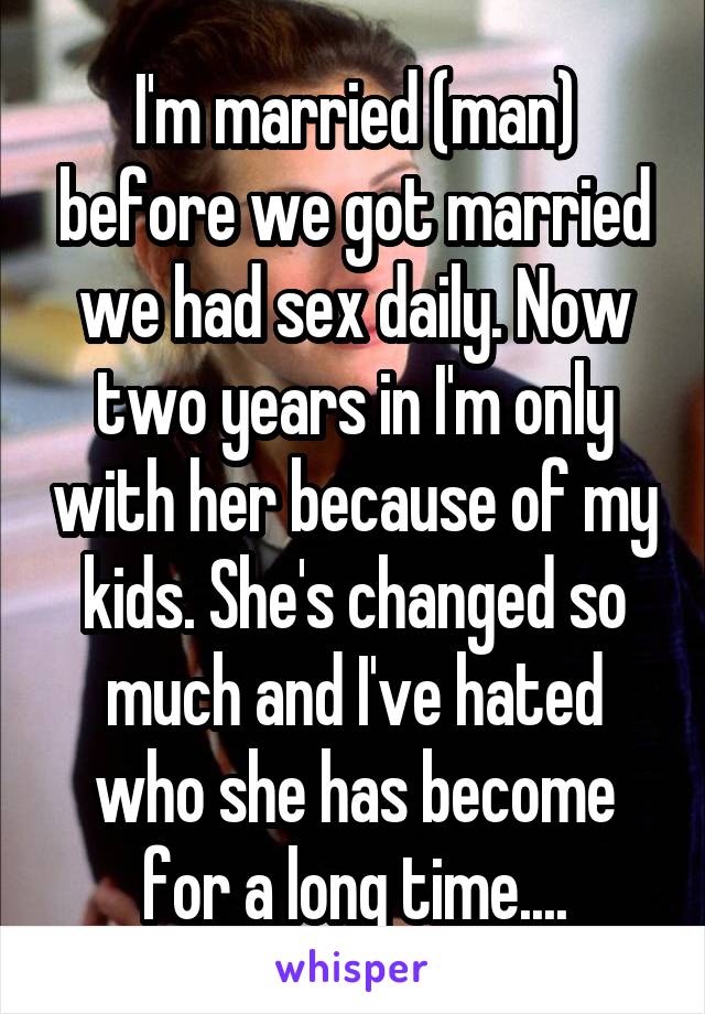 I'm married (man) before we got married we had sex daily. Now two years in I'm only with her because of my kids. She's changed so much and I've hated who she has become for a long time....