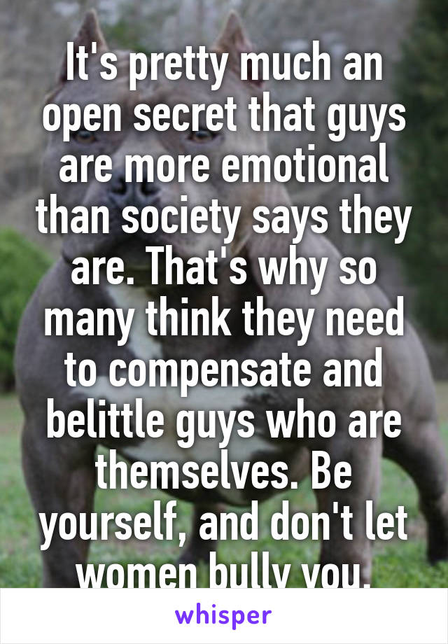 It's pretty much an open secret that guys are more emotional than society says they are. That's why so many think they need to compensate and belittle guys who are themselves. Be yourself, and don't let women bully you.