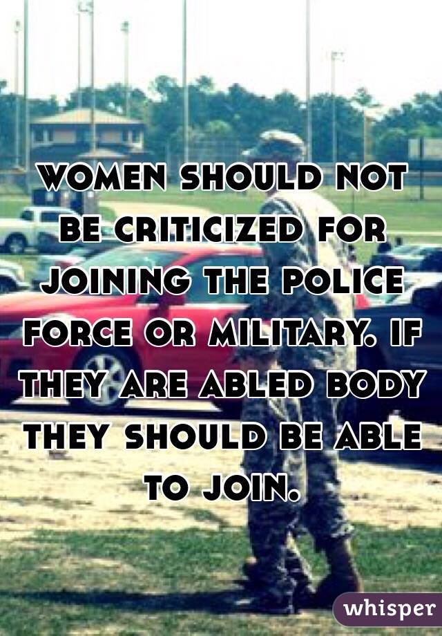 women should not be criticized for joining the police force or military. if they are abled body they should be able to join. 