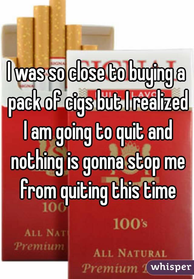 I was so close to buying a pack of cigs but I realized I am going to quit and nothing is gonna stop me from quiting this time