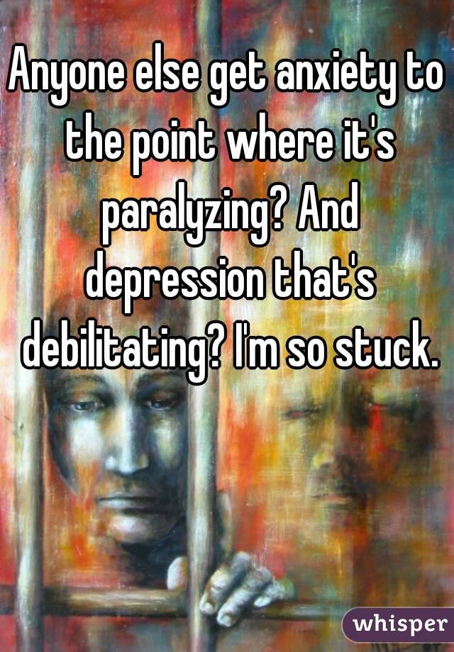 Anyone else get anxiety to the point where it's paralyzing? And depression that's debilitating? I'm so stuck.