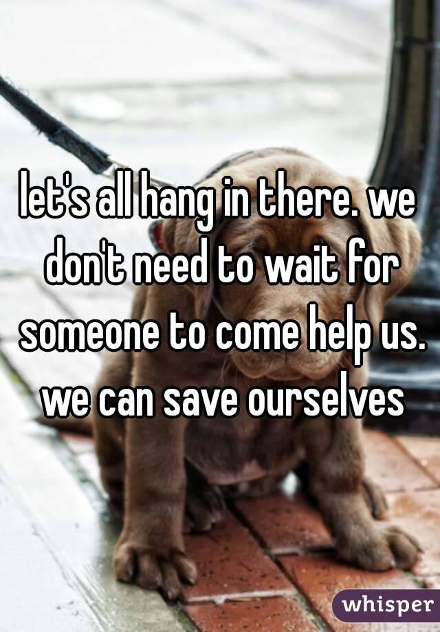 let's all hang in there. we don't need to wait for someone to come help us. we can save ourselves
