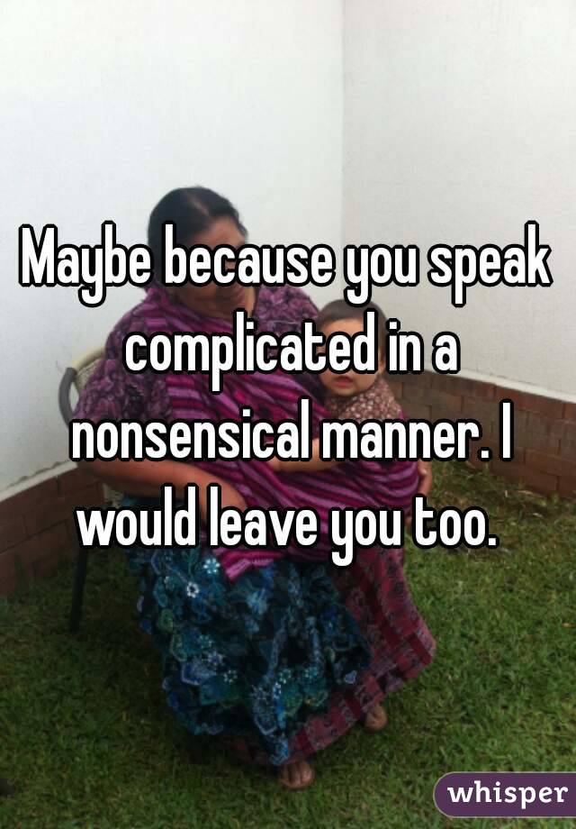 Maybe because you speak complicated in a nonsensical manner. I would leave you too. 