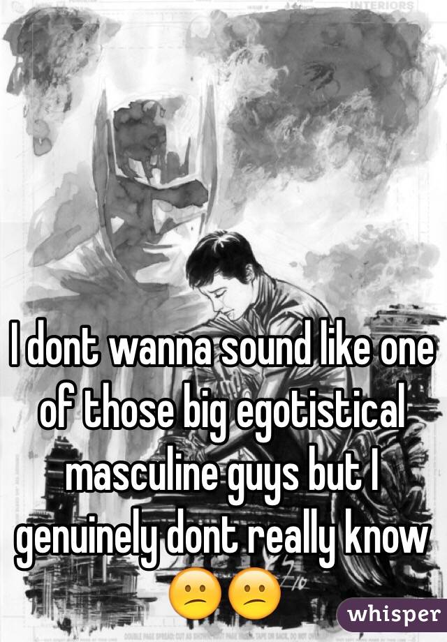 I dont wanna sound like one of those big egotistical masculine guys but I genuinely dont really know 😕😕