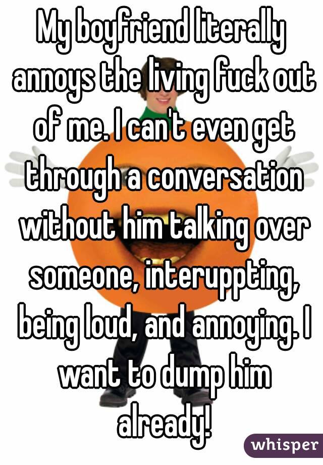 My boyfriend literally annoys the living fuck out of me. I can't even get through a conversation without him talking over someone, interuppting, being loud, and annoying. I want to dump him already!