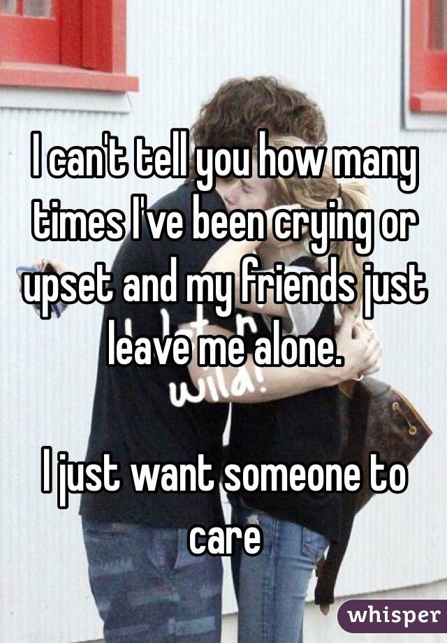 I can't tell you how many times I've been crying or upset and my friends just leave me alone. 

I just want someone to care