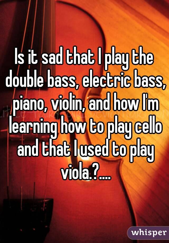 Is it sad that I play the double bass, electric bass, piano, violin, and how I'm learning how to play cello and that I used to play viola.?....