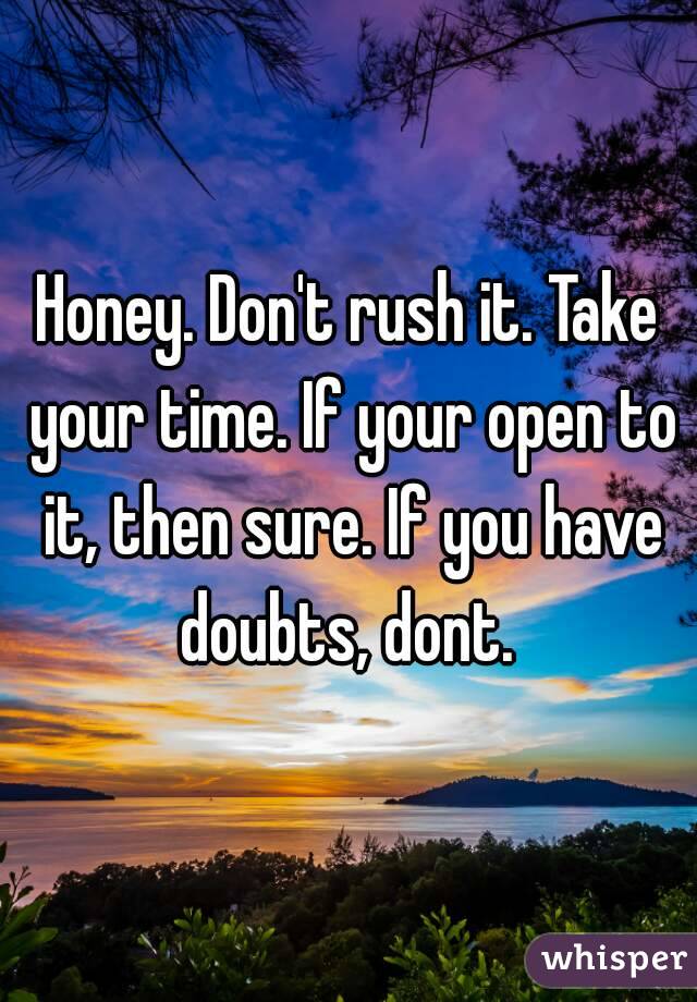 Honey. Don't rush it. Take your time. If your open to it, then sure. If you have doubts, dont. 