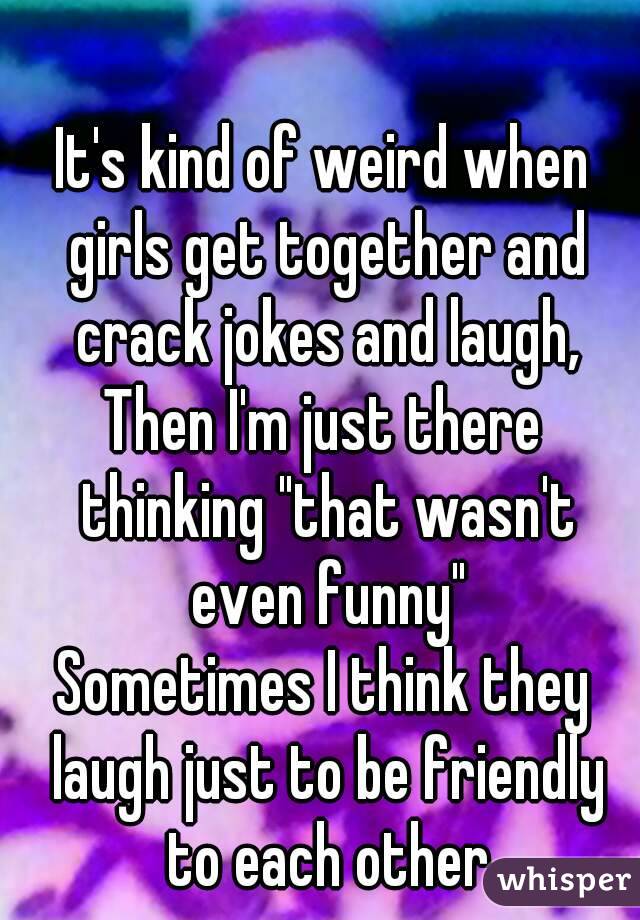 It's kind of weird when girls get together and crack jokes and laugh,
Then I'm just there thinking "that wasn't even funny"
Sometimes I think they laugh just to be friendly to each other