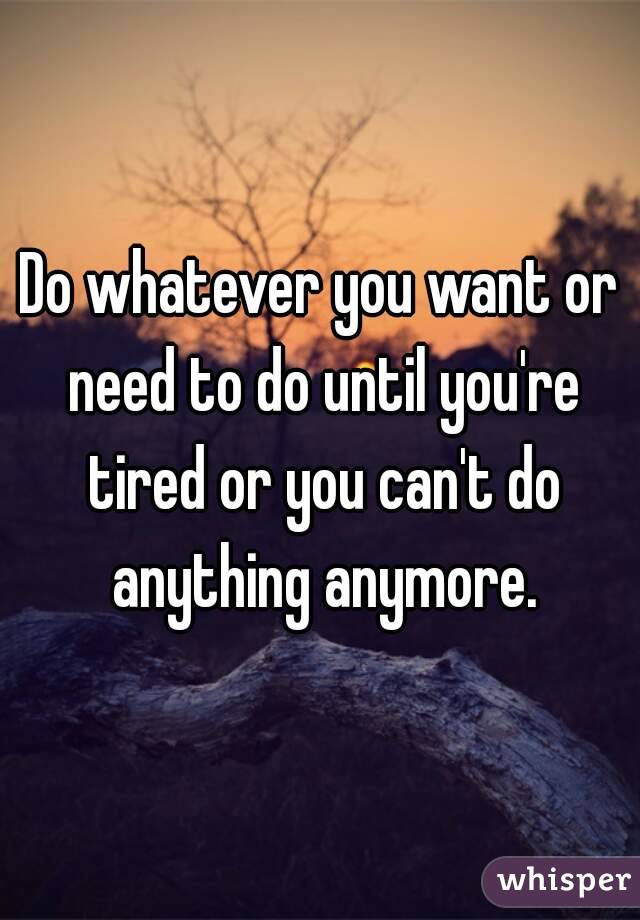 Do whatever you want or need to do until you're tired or you can't do anything anymore.