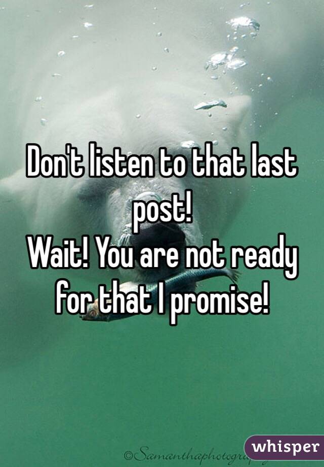Don't listen to that last post!
Wait! You are not ready for that I promise!