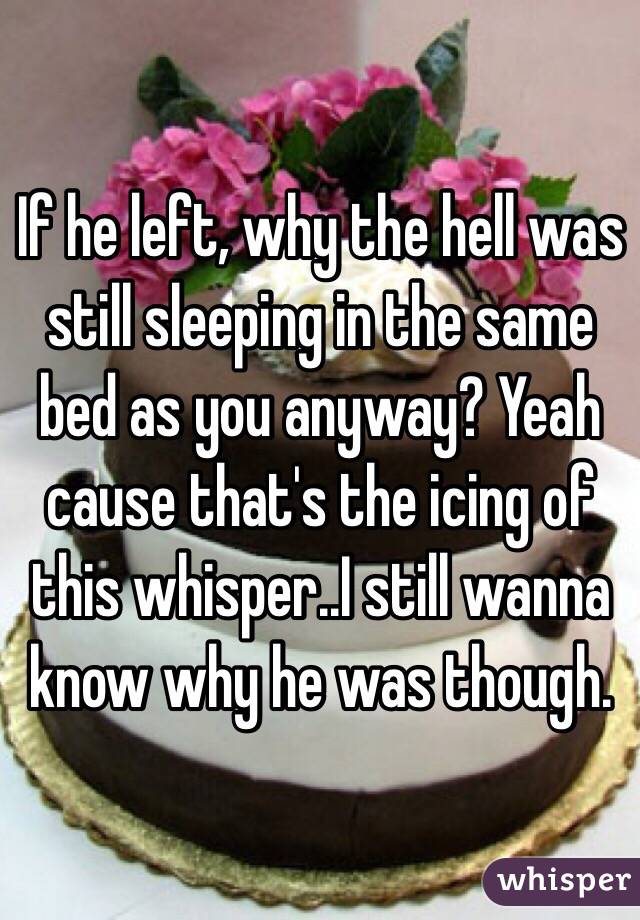 If he left, why the hell was still sleeping in the same bed as you anyway? Yeah cause that's the icing of this whisper..I still wanna know why he was though.
