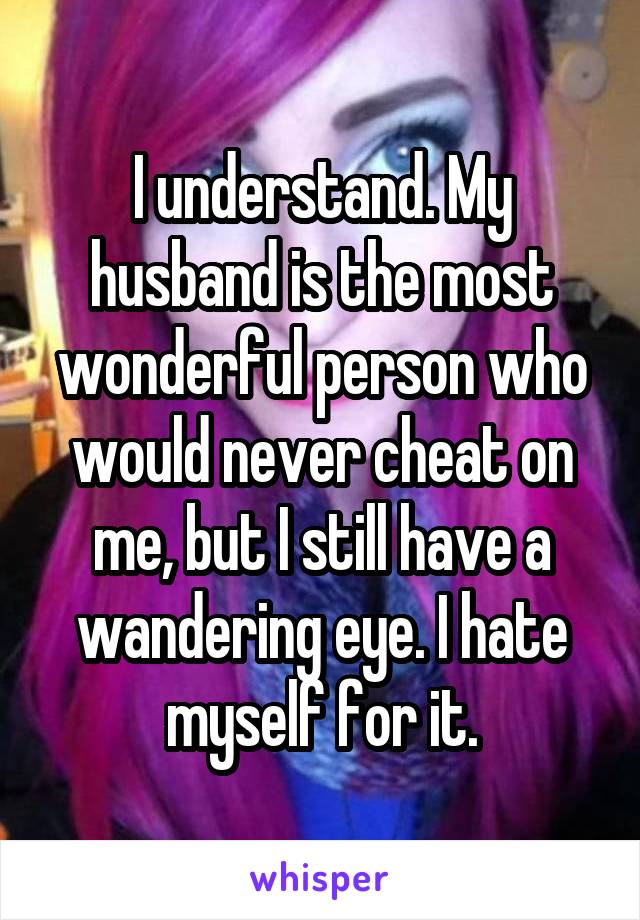 I understand. My husband is the most wonderful person who would never cheat on me, but I still have a wandering eye. I hate myself for it.
