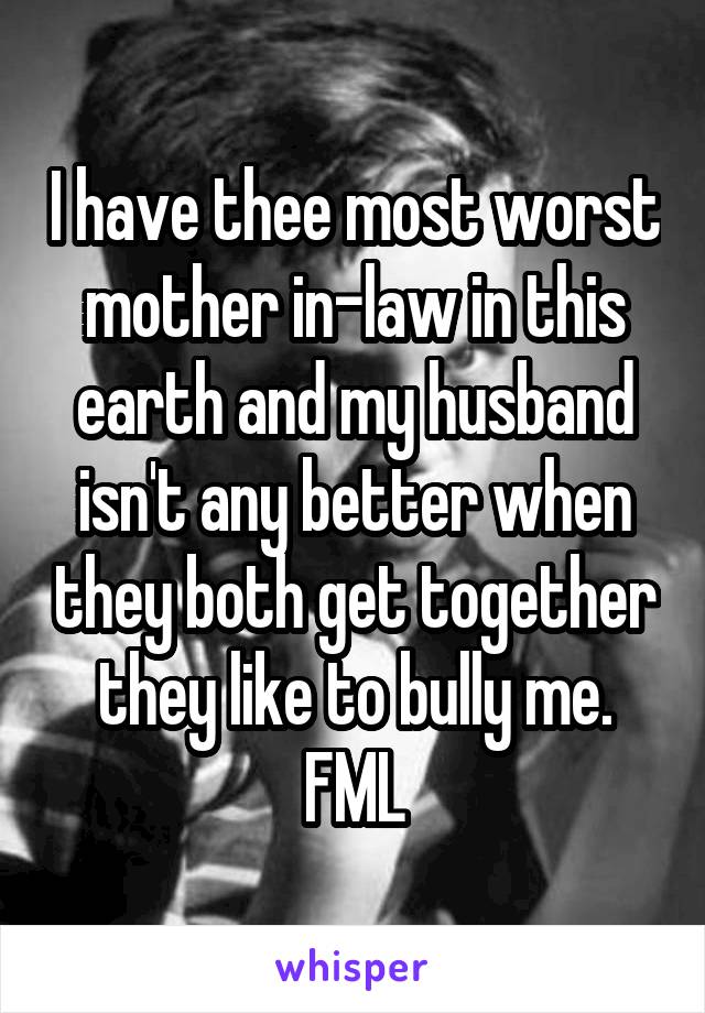 I have thee most worst mother in-law in this earth and my husband isn't any better when they both get together they like to bully me. FML