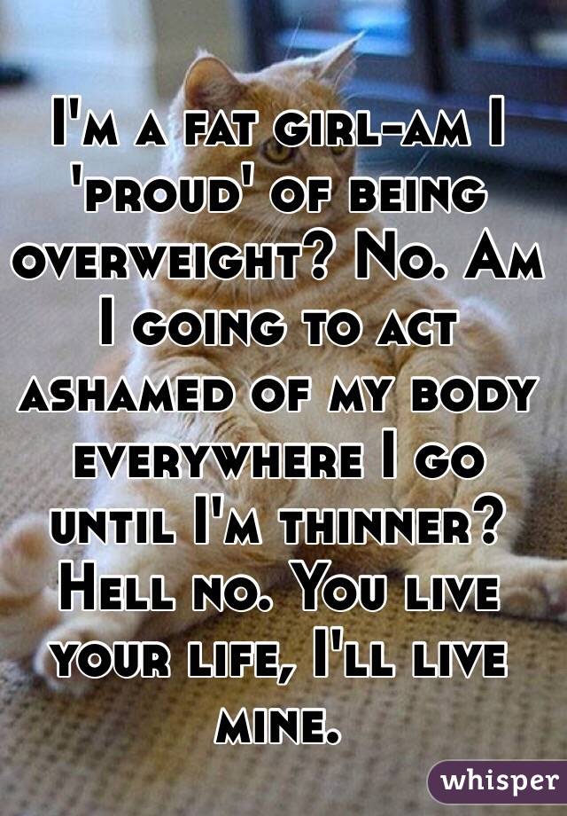 I'm a fat girl-am I 'proud' of being overweight? No. Am I going to act ashamed of my body everywhere I go until I'm thinner? Hell no. You live your life, I'll live mine. 