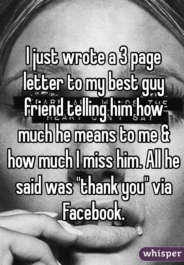 I just wrote a 3 page letter to my best guy friend telling him how much he means to me & how much I miss him. All he said was "thank you" via Facebook.