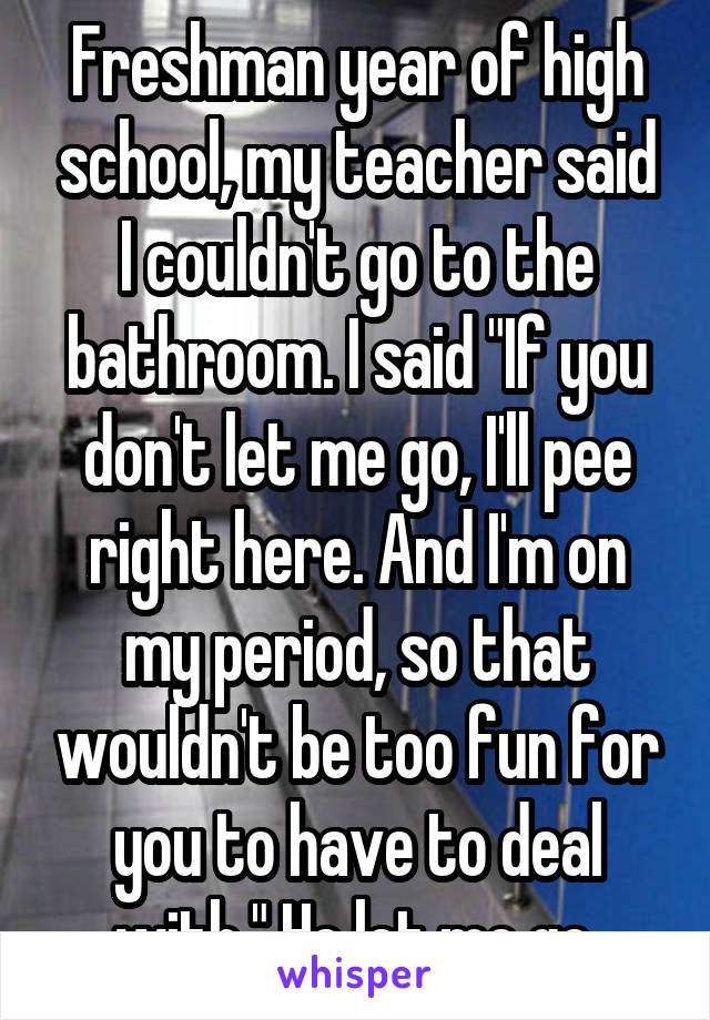 Freshman year of high school, my teacher said I couldn't go to the bathroom. I said "If you don't let me go, I'll pee right here. And I'm on my period, so that wouldn't be too fun for you to have to deal with." He let me go.