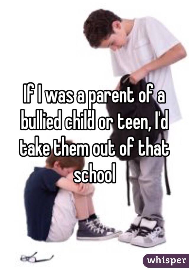 If I was a parent of a bullied child or teen, I'd take them out of that school