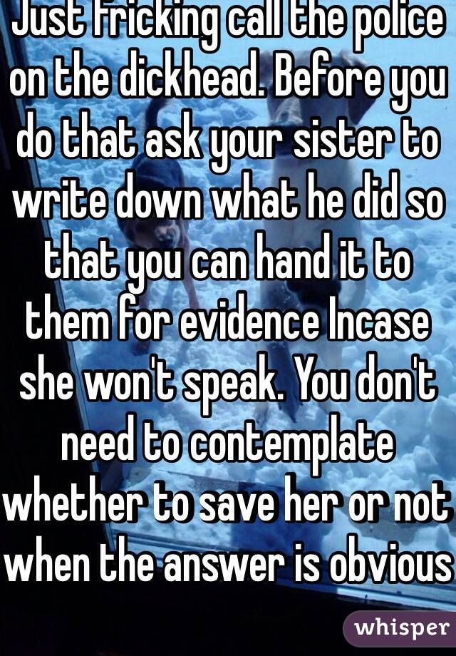 Just fricking call the police on the dickhead. Before you do that ask your sister to write down what he did so that you can hand it to them for evidence Incase she won't speak. You don't need to contemplate whether to save her or not when the answer is obvious