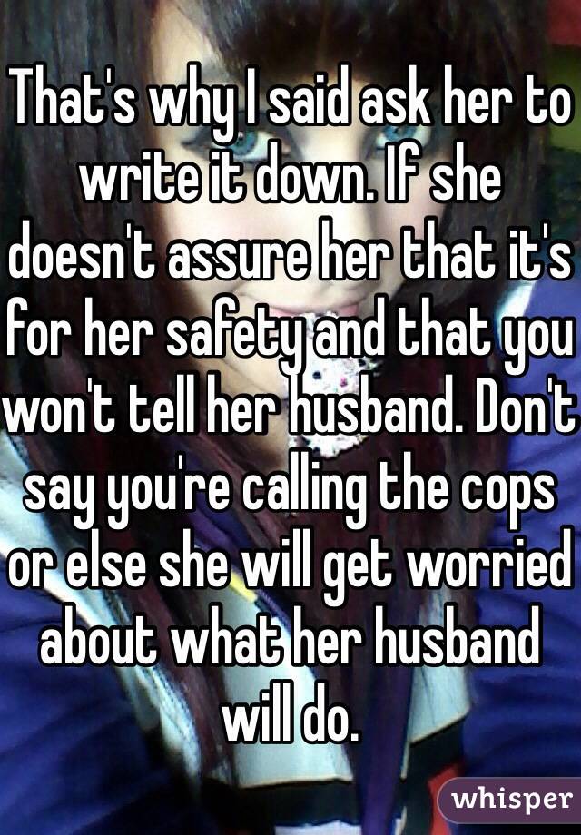 That's why I said ask her to write it down. If she doesn't assure her that it's for her safety and that you won't tell her husband. Don't say you're calling the cops or else she will get worried about what her husband will do. 