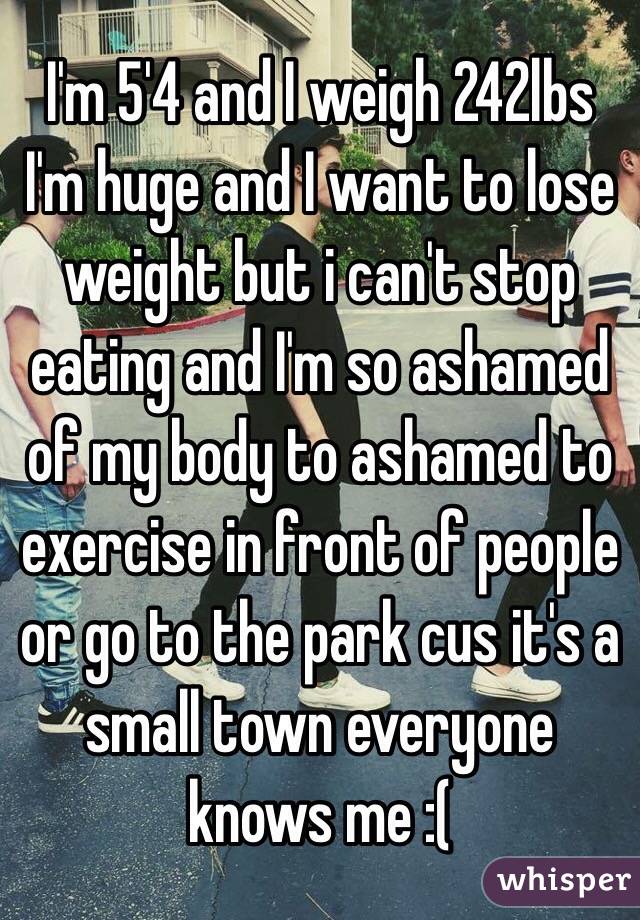 I'm 5'4 and I weigh 242lbs I'm huge and I want to lose weight but i can't stop eating and I'm so ashamed of my body to ashamed to exercise in front of people or go to the park cus it's a small town everyone knows me :( 