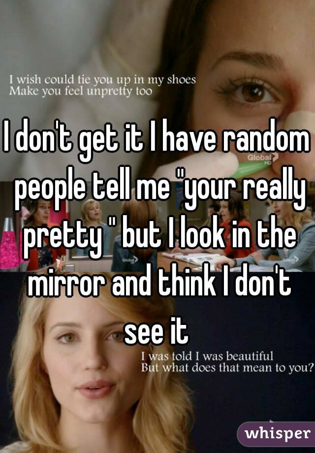 I don't get it I have random people tell me "your really pretty " but I look in the mirror and think I don't see it 