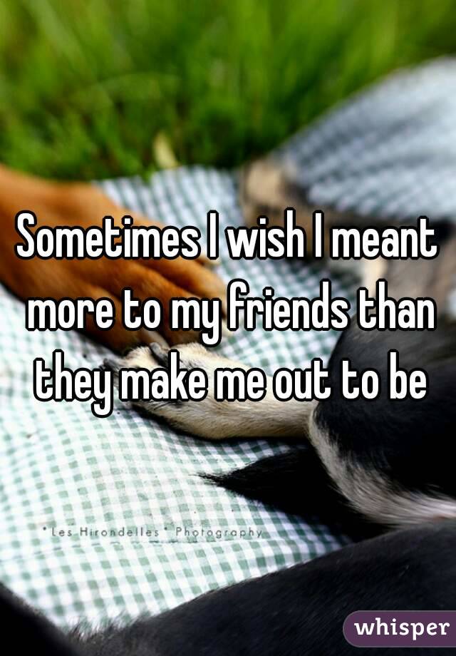 Sometimes I wish I meant more to my friends than they make me out to be