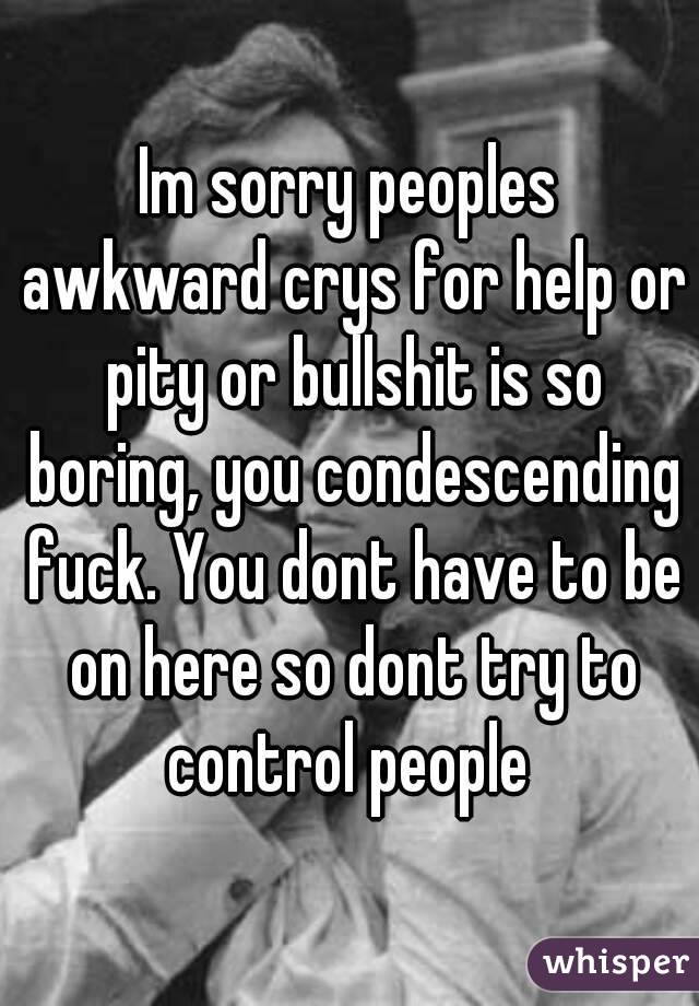 Im sorry peoples awkward crys for help or pity or bullshit is so boring, you condescending fuck. You dont have to be on here so dont try to control people 