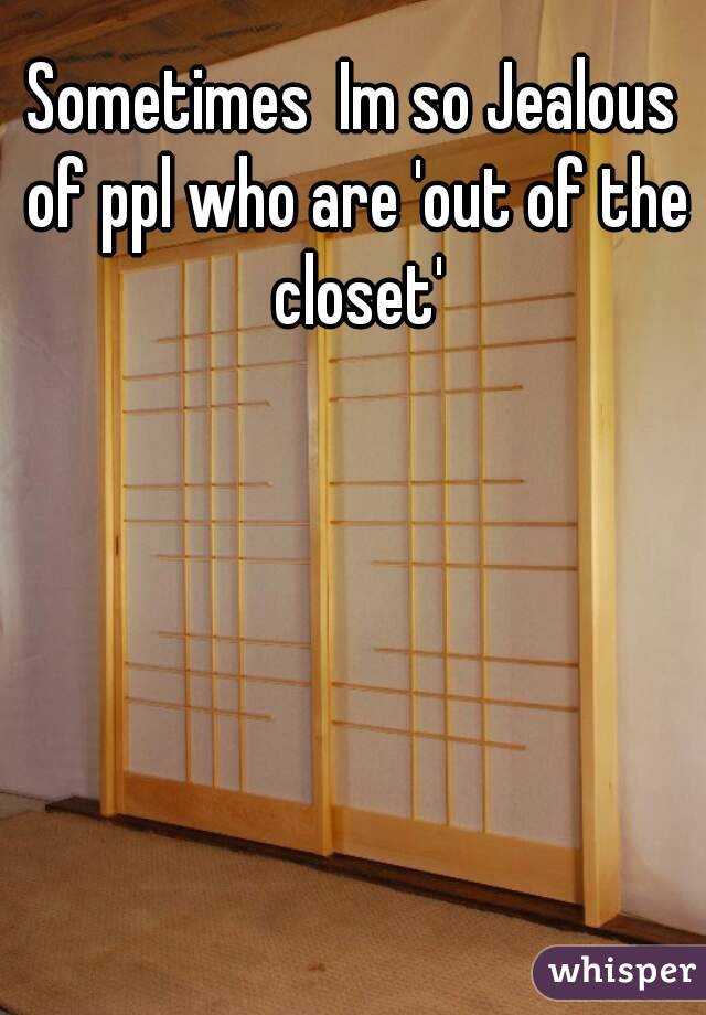 Sometimes  Im so Jealous of ppl who are 'out of the closet'