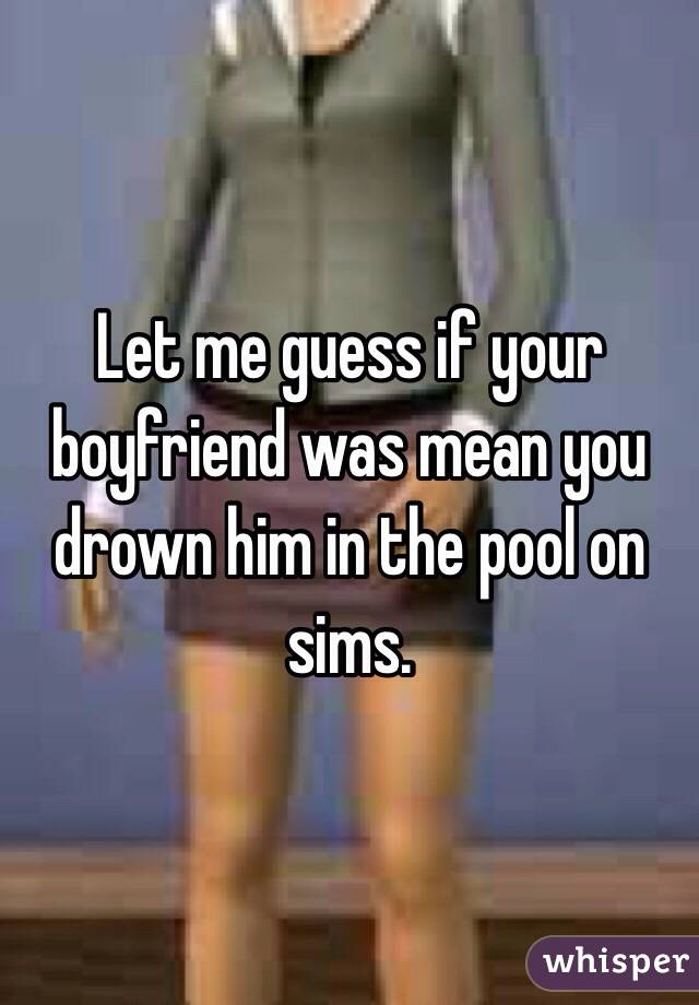 Let me guess if your boyfriend was mean you drown him in the pool on sims.