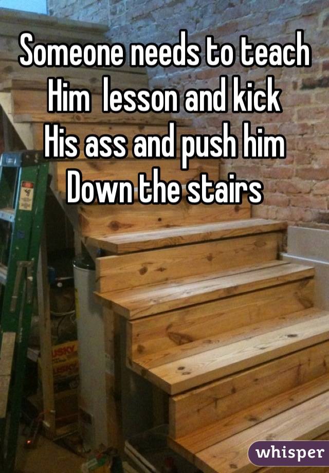 Someone needs to teach
Him  lesson and kick
His ass and push him
Down the stairs