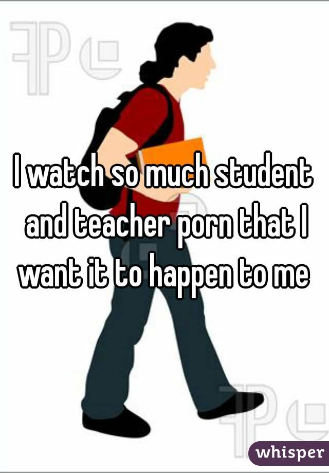 I watch so much student and teacher porn that I want it to happen to me 