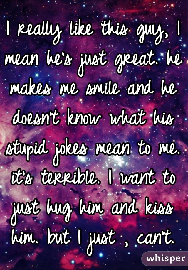 I really like this guy, I mean he's just great. he makes me smile and he doesn't know what his stupid jokes mean to me. it's terrible. I want to just hug him and kiss him. but I just , can't. 
