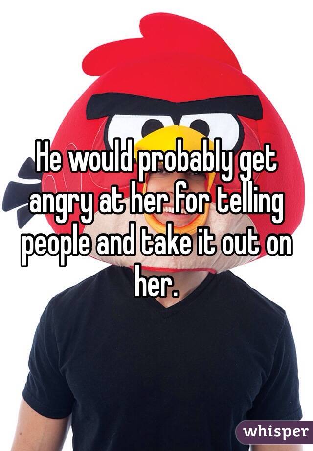 He would probably get angry at her for telling people and take it out on her.