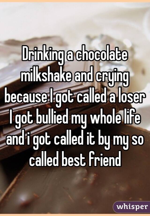 Drinking a chocolate milkshake and crying because I got called a loser I got bullied my whole life and i got called it by my so called best friend 