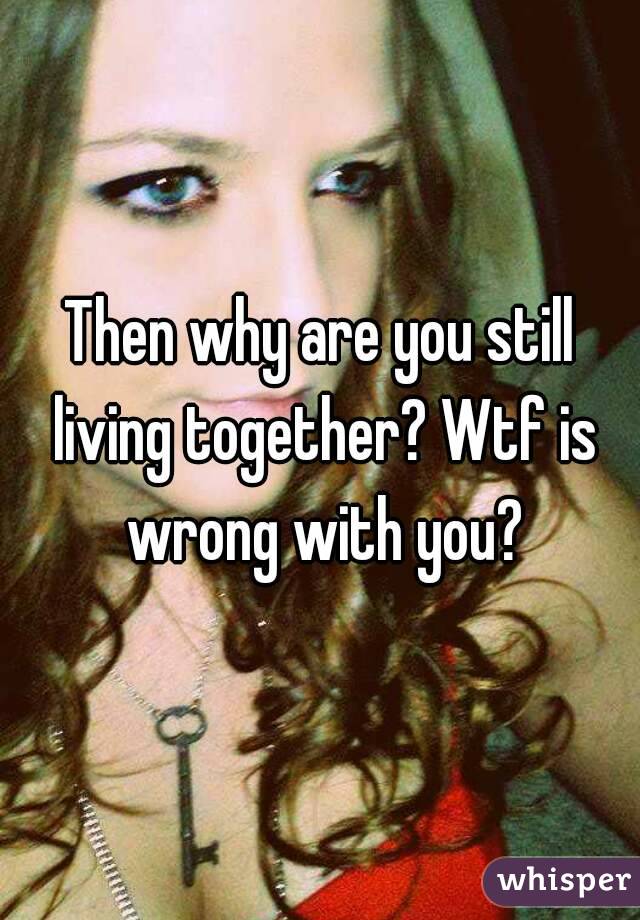 Then why are you still living together? Wtf is wrong with you?