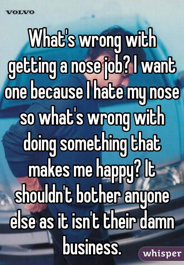 What's wrong with getting a nose job? I want one because I hate my nose so what's wrong with doing something that makes me happy? It shouldn't bother anyone else as it isn't their damn business.