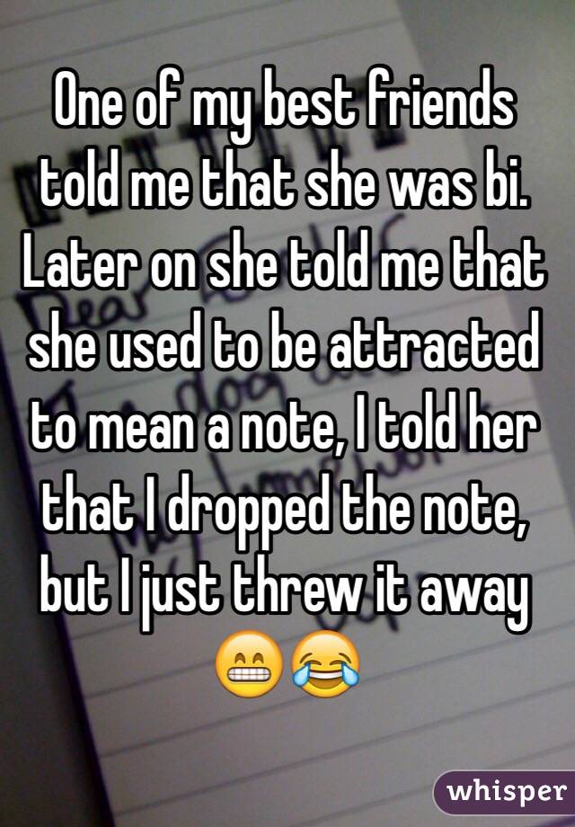 One of my best friends told me that she was bi. Later on she told me that she used to be attracted to mean a note, I told her that I dropped the note, but I just threw it away 😁😂