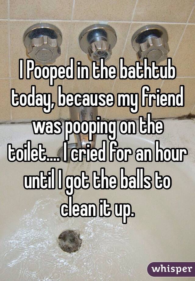 I Pooped in the bathtub today, because my friend was pooping on the toilet.... I cried for an hour until I got the balls to clean it up.
