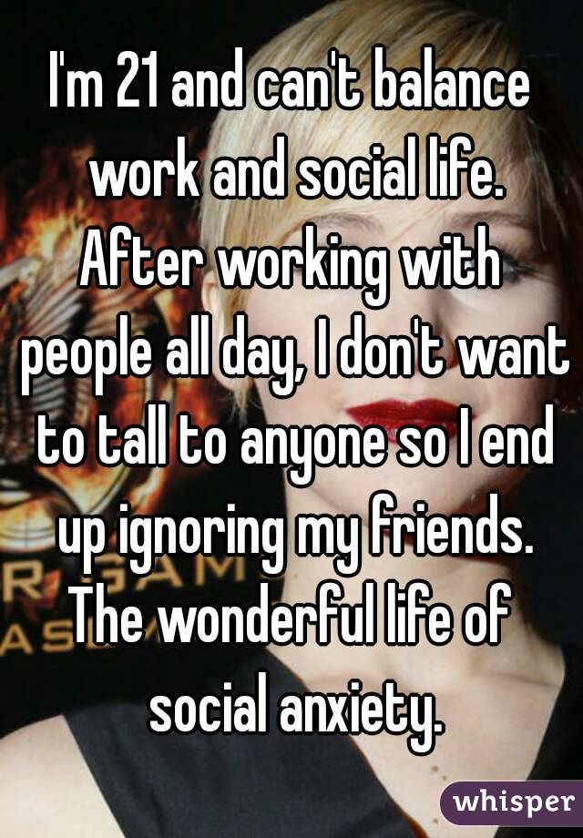 I'm 21 and can't balance work and social life.
After working with people all day, I don't want to tall to anyone so I end up ignoring my friends.
The wonderful life of social anxiety.