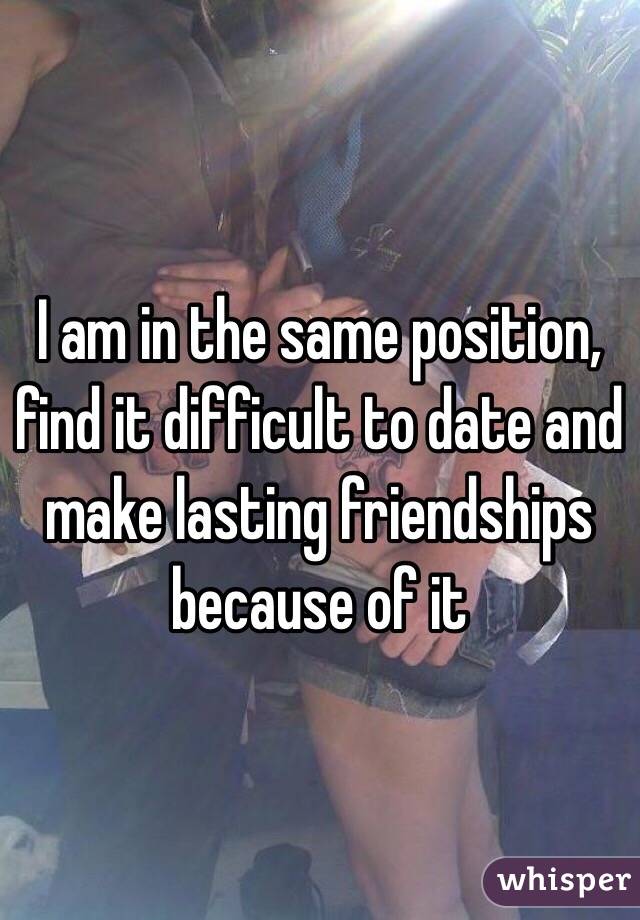 I am in the same position, find it difficult to date and make lasting friendships because of it  
