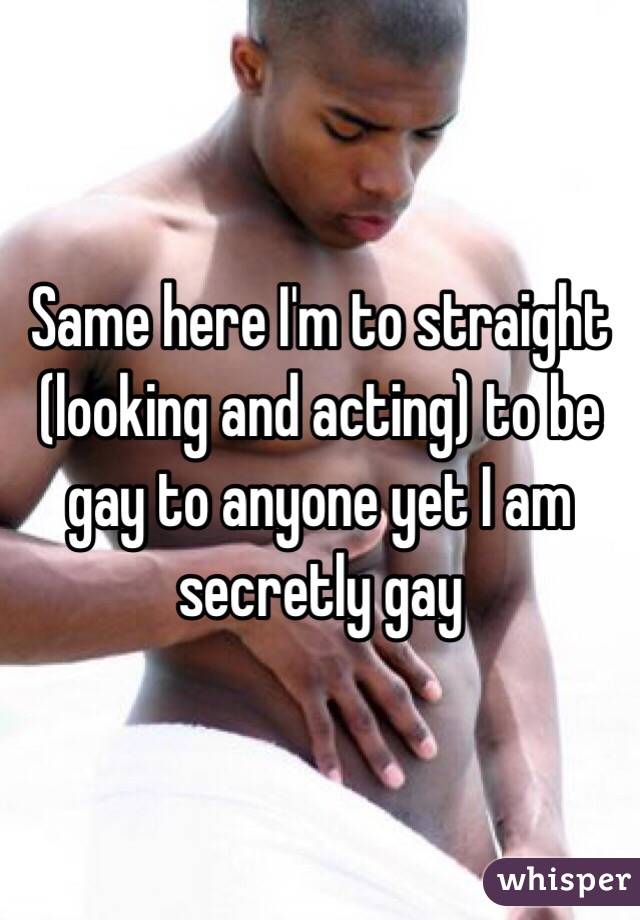 Same here I'm to straight (looking and acting) to be gay to anyone yet I am secretly gay