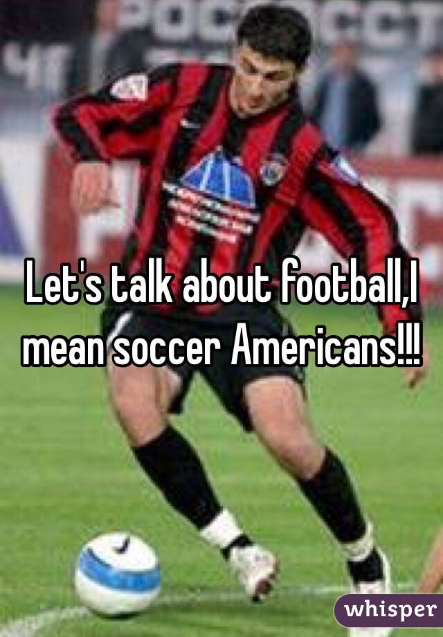 Let's talk about football,I mean soccer Americans!!!