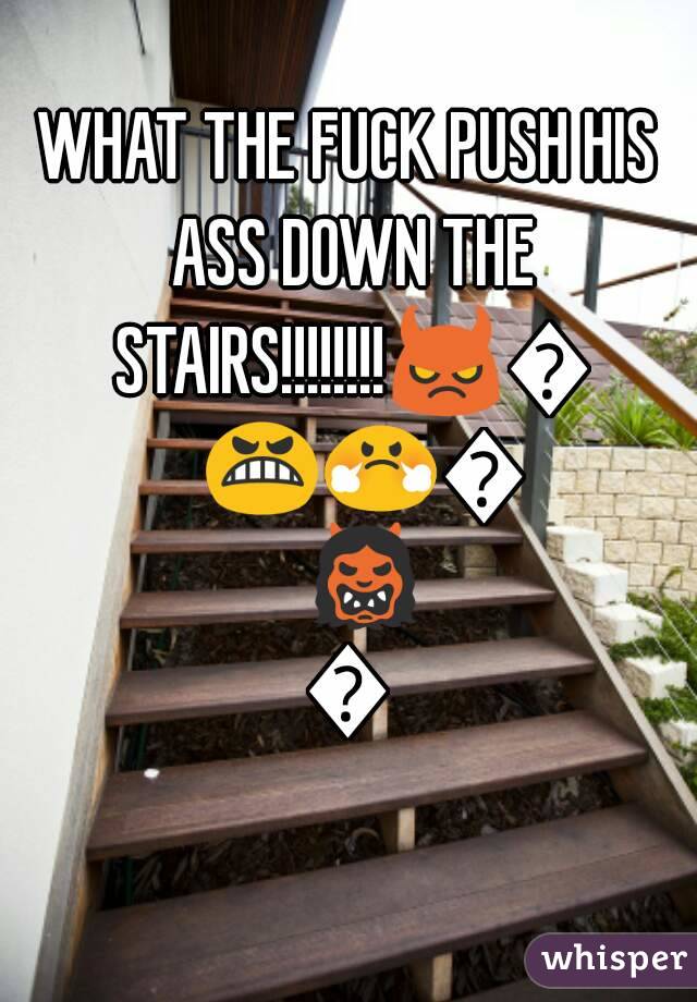 WHAT THE FUCK PUSH HIS ASS DOWN THE STAIRS!!!!!!!!😈😡😬😤🙅👹👺