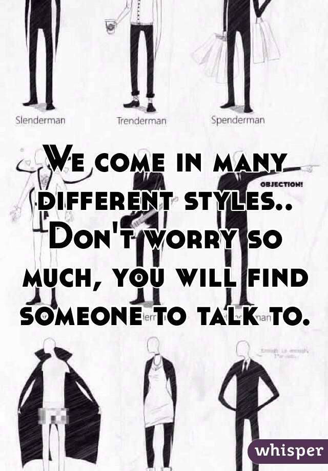 We come in many different styles.. Don't worry so much, you will find someone to talk to.