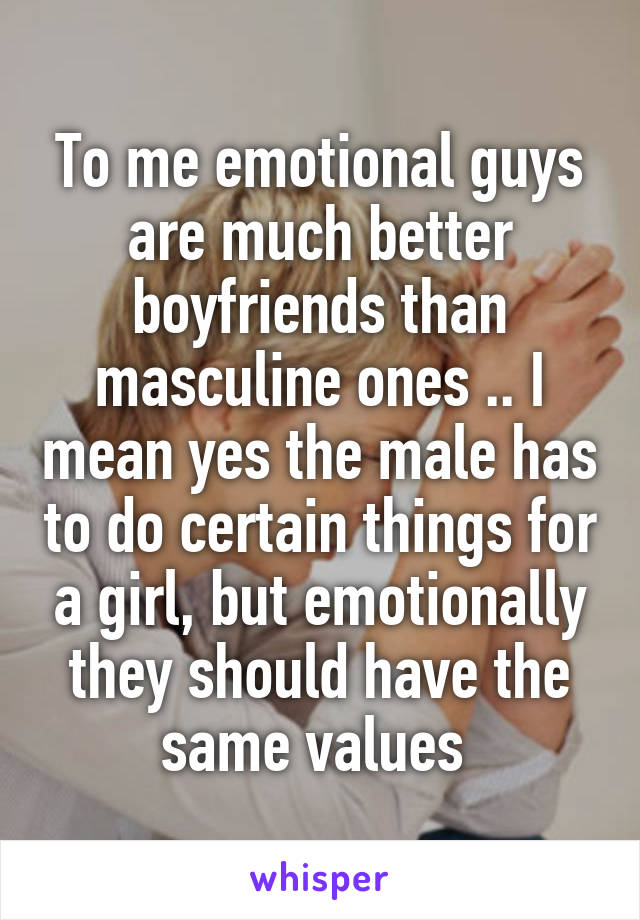 To me emotional guys are much better boyfriends than masculine ones .. I mean yes the male has to do certain things for a girl, but emotionally they should have the same values 