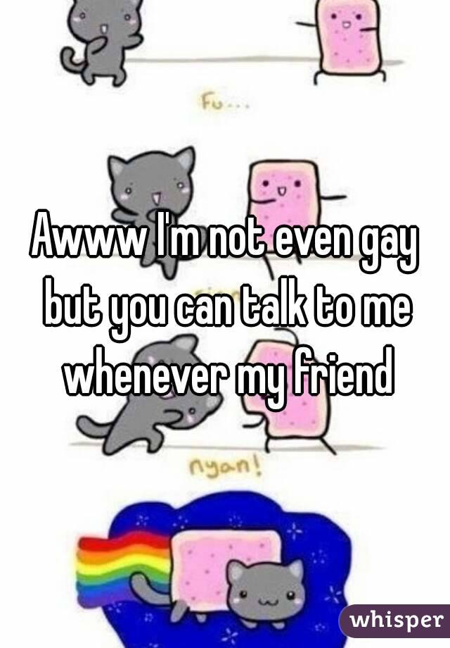 Awww I'm not even gay but you can talk to me whenever my friend