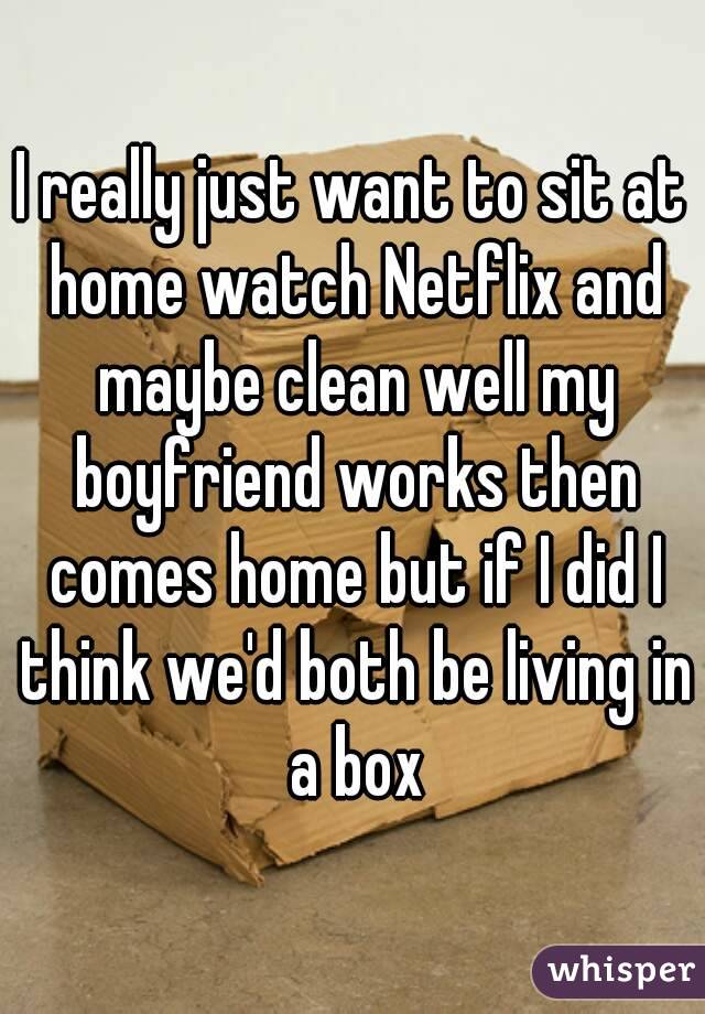 I really just want to sit at home watch Netflix and maybe clean well my boyfriend works then comes home but if I did I think we'd both be living in a box