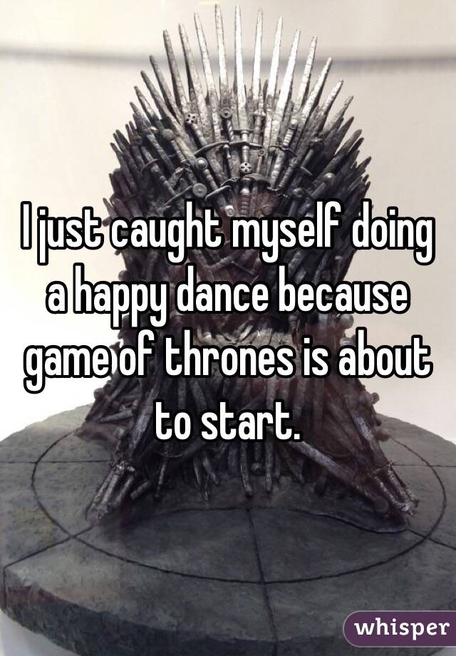 I just caught myself doing a happy dance because game of thrones is about to start. 