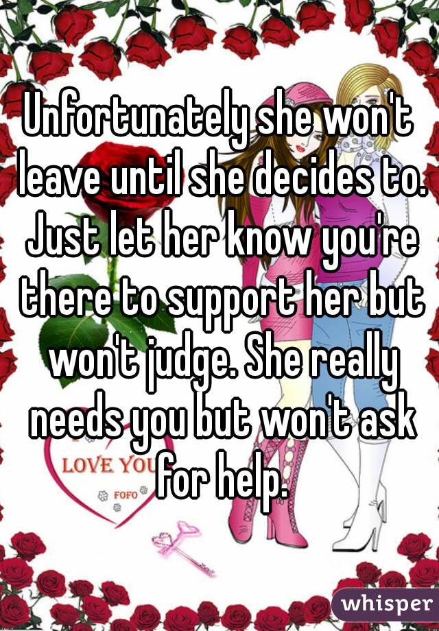 Unfortunately she won't leave until she decides to. Just let her know you're there to support her but won't judge. She really needs you but won't ask for help.